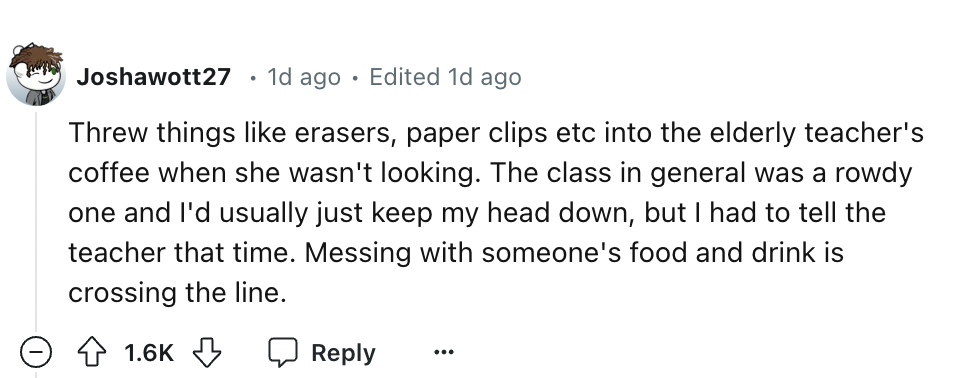 number - Joshawott27 1d ago Edited 1d ago Threw things erasers, paper clips etc into the elderly teacher's coffee when she wasn't looking. The class in general was a rowdy one and I'd usually just keep my head down, but I had to tell the teacher that time